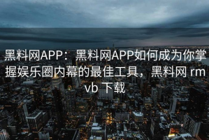 黑料网APP：黑料网APP如何成为你掌握娱乐圈内幕的最佳工具，黑料网 rmvb 下载