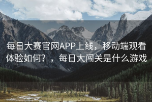 每日大赛官网APP上线，移动端观看体验如何？，每日大闯关是什么游戏
