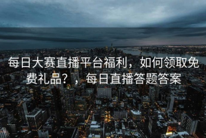 每日大赛直播平台福利，如何领取免费礼品？，每日直播答题答案