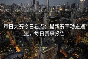 每日大赛今日看点：最新赛事动态速览，每日赛事报告