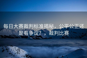 每日大赛裁判标准揭秘，公平公正还是有争议？，裁判比赛
