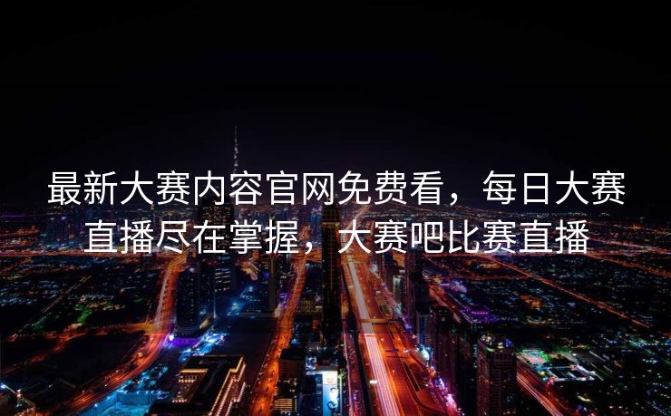 最新大赛内容官网免费看,每日大赛直播尽在掌握,大赛吧比赛直播 最新大赛内容官网免费看,每日大赛直播尽在掌握,大赛吧比赛直播