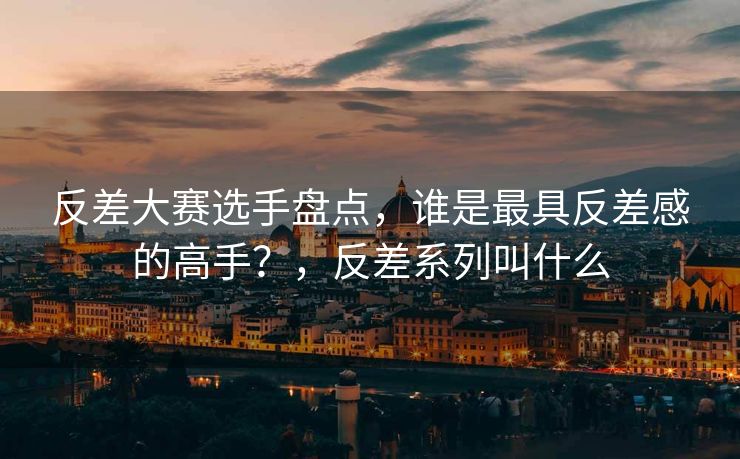 反差大赛选手盘点，谁是最具反差感的高手？，反差系列叫什么