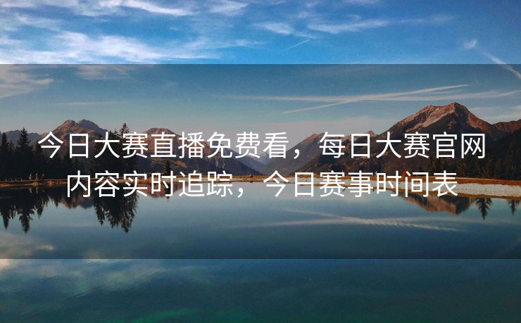 今日大赛直播免费看，每日大赛官网内容实时追踪，今日赛事时间表