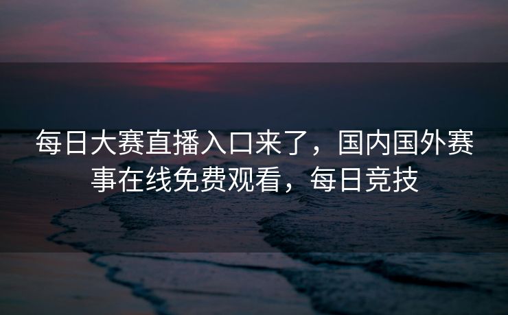 每日大赛直播入口来了，国内国外赛事在线免费观看，每日竞技