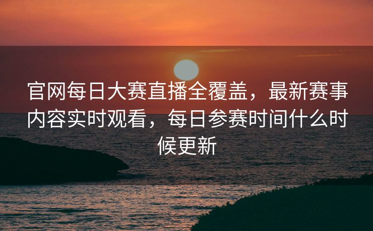 官网每日大赛直播全覆盖，最新赛事内容实时观看，每日参赛时间什么时候更新