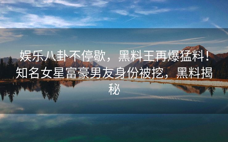 娱乐八卦不停歇,黑料王再爆猛料!知名女星富豪男友身份被挖,黑料揭秘 娱乐八卦不停歇,黑料王再爆猛料!知名女星富豪男友身份被挖,黑料揭秘