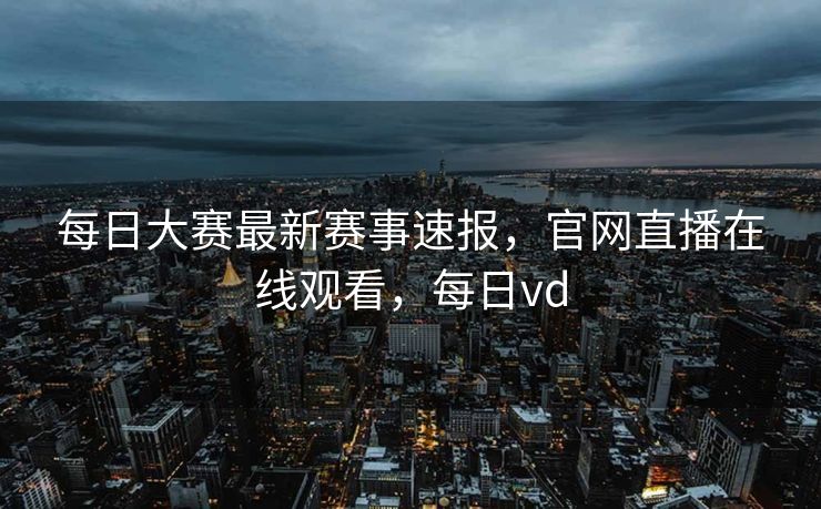 每日大赛最新赛事速报，官网直播在线观看，每日vd