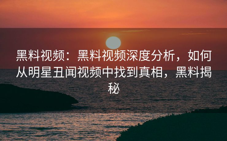 黑料视频：黑料视频深度分析，如何从明星丑闻视频中找到真相，黑料揭秘