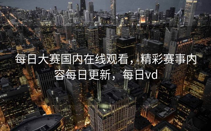 每日大赛国内在线观看，精彩赛事内容每日更新，每日vd