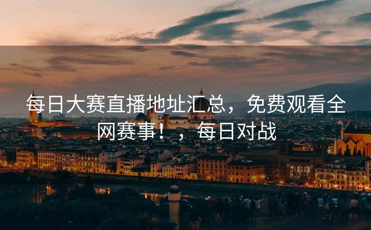 每日大赛直播地址汇总，免费观看全网赛事！，每日对战