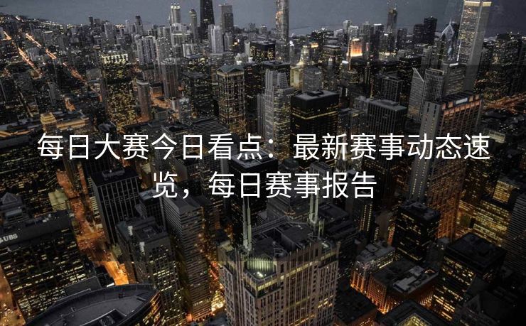 每日大赛今日看点：最新赛事动态速览，每日赛事报告