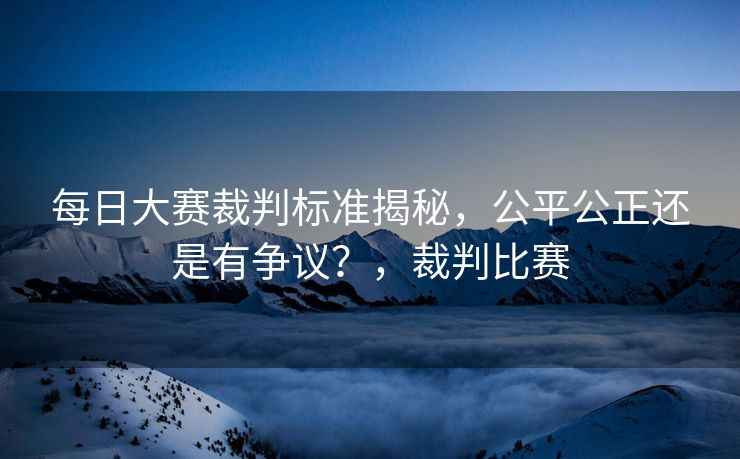 每日大赛裁判标准揭秘，公平公正还是有争议？，裁判比赛