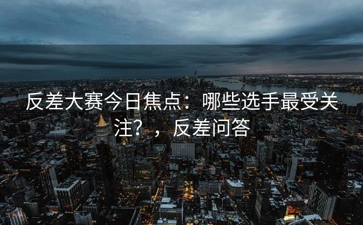反差大赛今日焦点:哪些选手最受关注?,反差问答 反差大赛今日焦点:哪些选手最受关注?,反差问答