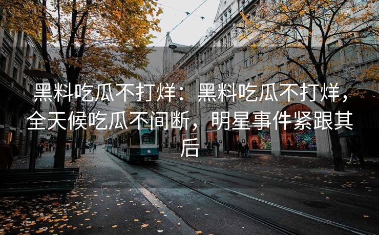 黑料吃瓜不打烊：黑料吃瓜不打烊，全天候吃瓜不间断，明星事件紧跟其后