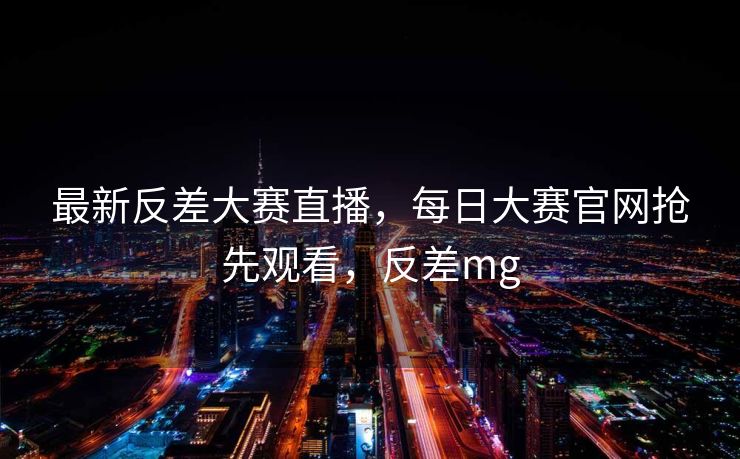 最新反差大赛直播，每日大赛官网抢先观看，反差mg
