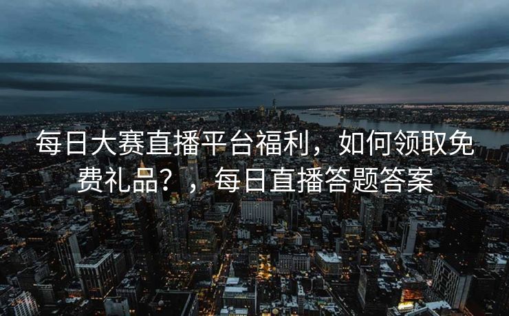 每日大赛直播平台福利，如何领取免费礼品？，每日直播答题答案