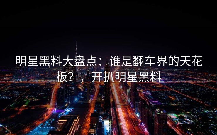明星黑料大盘点:谁是翻车界的天花板?,开扒明星黑料 明星黑料大盘点:谁是翻车界的天花板?,开扒明星黑料
