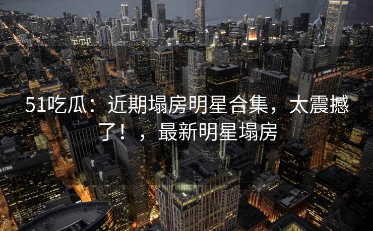51吃瓜：近期塌房明星合集，太震撼了！，最新明星塌房