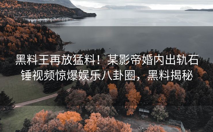 黑料王再放猛料！某影帝婚内出轨石锤视频惊爆娱乐八卦圈，黑料揭秘