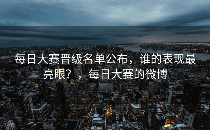 每日大赛晋级名单公布，谁的表现最亮眼？，每日大赛的微博