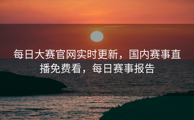 每日大赛官网实时更新，国内赛事直播免费看，每日赛事报告