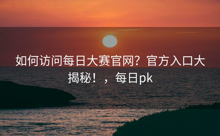 如何访问每日大赛官网？官方入口大揭秘！，每日pk