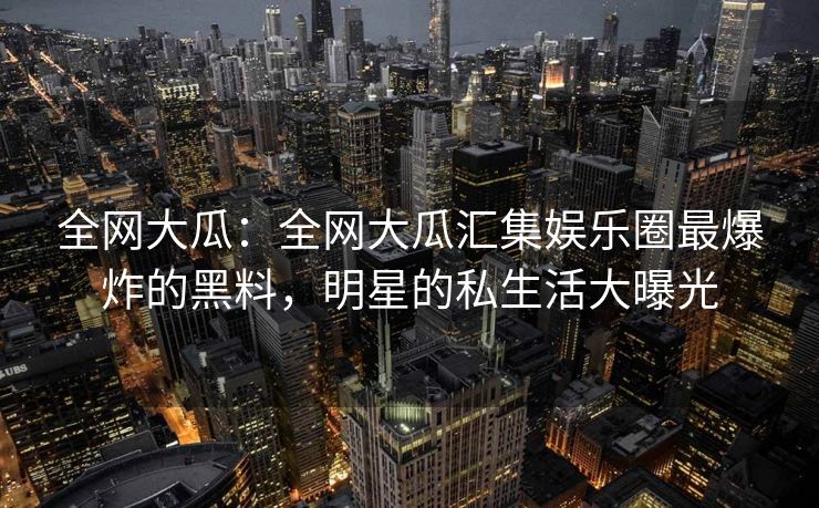 全网大瓜:全网大瓜汇集娱乐圈最爆炸的黑料,明星的私生活大曝光 全网大瓜:全网大瓜汇集娱乐圈最爆炸的黑料,明星的私生活大曝光