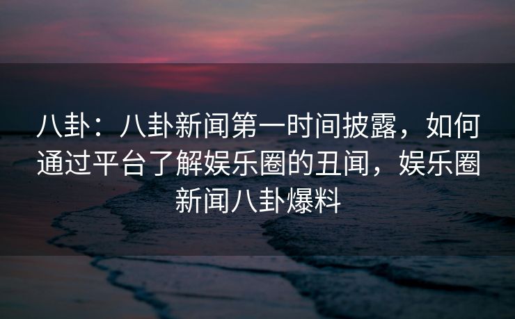 八卦：八卦新闻第一时间披露，如何通过平台了解娱乐圈的丑闻，娱乐圈新闻八卦爆料