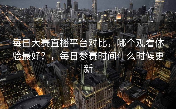 每日大赛直播平台对比,哪个观看体验最好?,每日参赛时间什么时候更新 每日大赛直播平台对比,哪个观看体验最好?,每日参赛时间什么时候更新