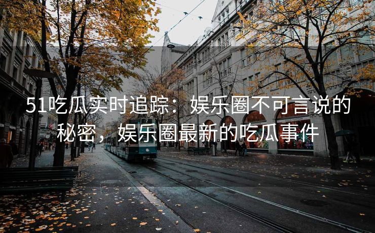 51吃瓜实时追踪：娱乐圈不可言说的秘密，娱乐圈最新的吃瓜事件